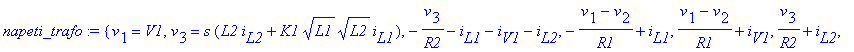 napeti_trafo := {v[1] = V1, v[3] = s*(L2*i[L2]+K1*L1^(1/2)*L2^(1/2)*i[L1]), -v[3]/R2-i[L1]-i[V1]-i[L2], -(v[1]-v[2])/R1+i[L1], (v[1]-v[2])/R1+i[V1], v[3]/R2+i[L2], v[2] = s*(L1*i[L1]+K1*L1^(1/2)*L2^(1/...